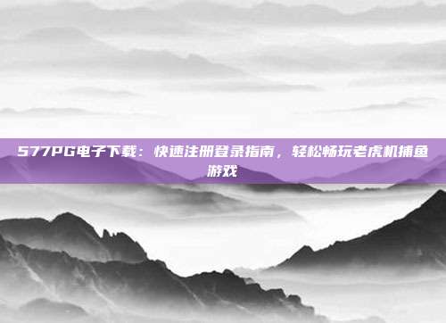 577PG电子下载：快速注册登录指南，轻松畅玩老虎机捕鱼游戏