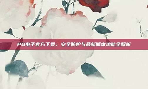 PG电子官方下载:安全防护与最新版本功能全解析