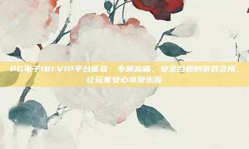 PG电子181.VIP平台体验：专属高端、安全合规的游戏会所，让玩家安心享受乐趣