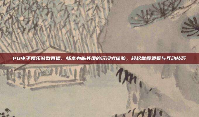 PG电子娱乐游戏直播：畅享身临其境的沉浸式体验，轻松掌握观看与互动技巧