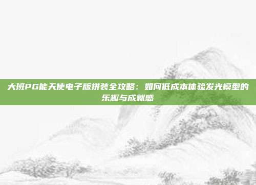 大班PG能天使电子版拼装全攻略：如何低成本体验发光模型的乐趣与成就感