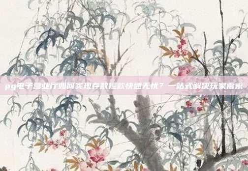 pg电子营业厅如何实现存款提款快速无忧？一站式解决玩家需求