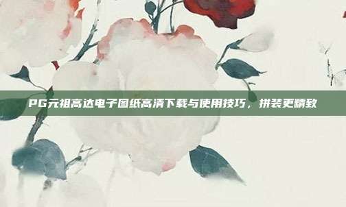 PG元祖高达电子图纸高清下载与使用技巧，拼装更精致