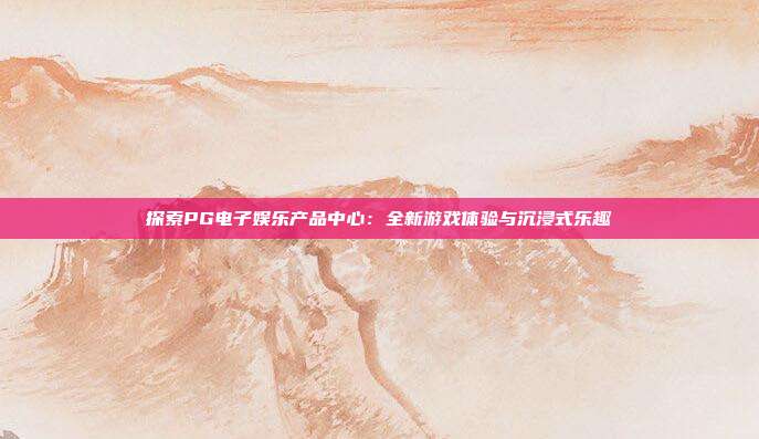 探索PG电子娱乐产品中心：全新游戏体验与沉浸式乐趣