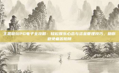 王思聪玩PG电子全攻略：轻松娱乐心态与资金管理技巧，助你避免痛苦陷阱
