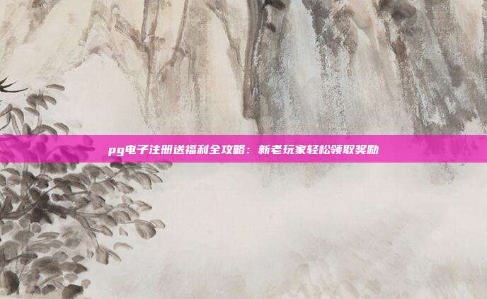 pg电子注册送福利全攻略：新老玩家轻松领取奖励
