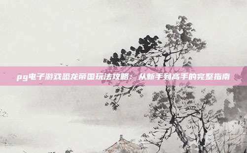 pg电子游戏恐龙帝国玩法攻略:从新手到高手的完整指南