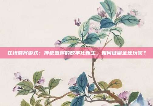 在线麻将游戏:传统国粹的数字化新生,如何征服全球玩家?