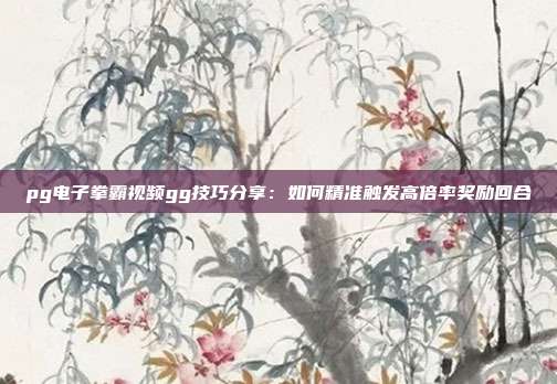 pg电子拳霸视频gg技巧分享:如何精准触发高倍率奖励回合