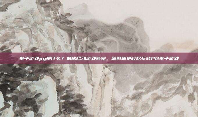 电子游戏pg是什么？揭秘移动游戏新宠，随时随地轻松玩转PG电子游戏