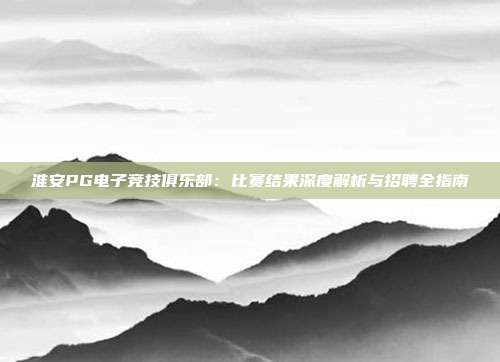 淮安PG电子竞技俱乐部：比赛结果深度解析与招聘全指南