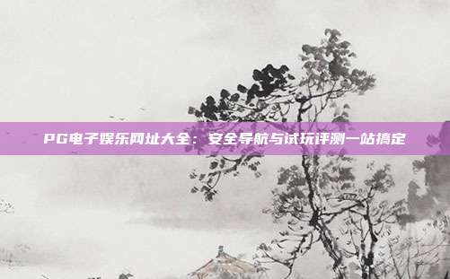 PG电子娱乐网址大全：安全导航与试玩评测一站搞定