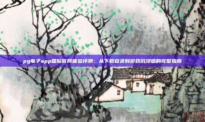 pg电子app国际官网体验评测：从下载登录到游戏沉浸感的完整指南