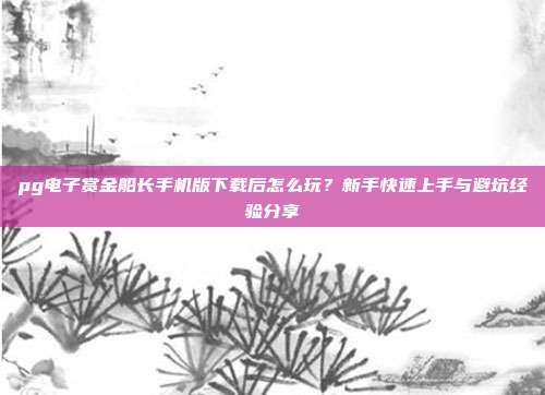 pg电子赏金船长手机版下载后怎么玩？新手快速上手与避坑经验分享