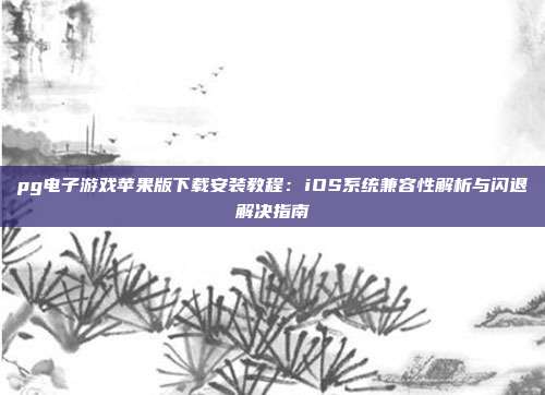 pg电子游戏苹果版下载安装教程:iOS系统兼容性解析与闪退解决指南