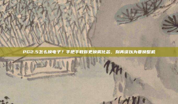 PG2.5怎么换电子？手把手教你更换雾化芯，别再误以为要换整机
