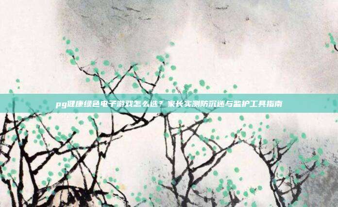 pg健康绿色电子游戏怎么选?家长实测防沉迷与监护工具指南