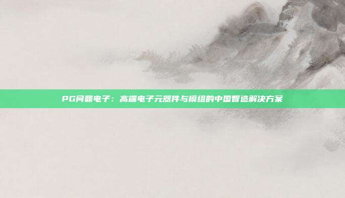 PG问鼎电子:高端电子元器件与模组的中国智造解决方案